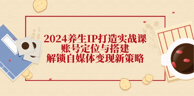 2024养生IP打造实战课：账号定位与搭建，解锁自媒体变现新策略-苍穹网创