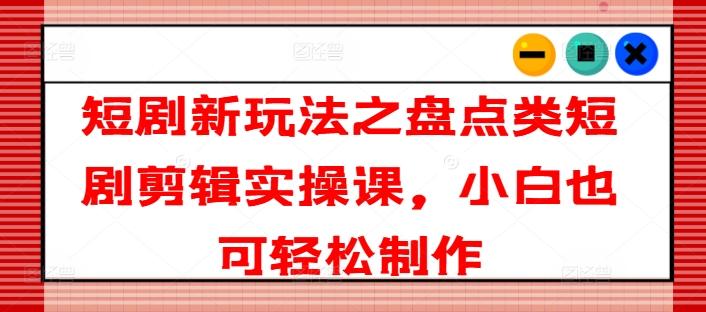 短剧新玩法之盘点类短剧剪辑实操课，小白也可轻松制作-苍穹网创