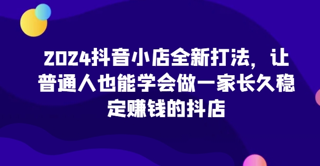 2024抖音小店全新打法，让普通人也能学会做一家长久稳定赚钱的抖店(更新)-苍穹网创