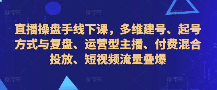直播操盘手线下课，多维建号、起号方式与复盘、运营型主播、付费混合投放、短视频流量叠爆-苍穹网创