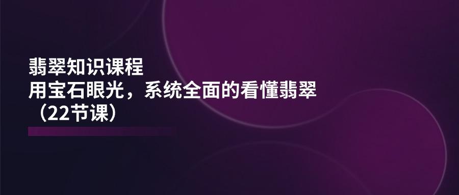 翡翠知识课程，用宝石眼光，系统全面的看懂翡翠(22节课-苍穹网创