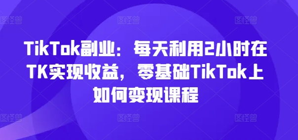 TikTok副业：每天利用2小时在TK实现收益，零基础TikTok上如何变现课程-苍穹网创
