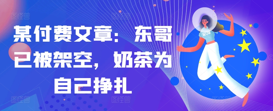 某付费文章：东哥已被架空，奶茶为自己挣扎!!-苍穹网创