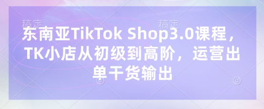 东南亚TikTok Shop3.0课程，TK小店​从初级到高阶，运营出单干货输出-苍穹网创