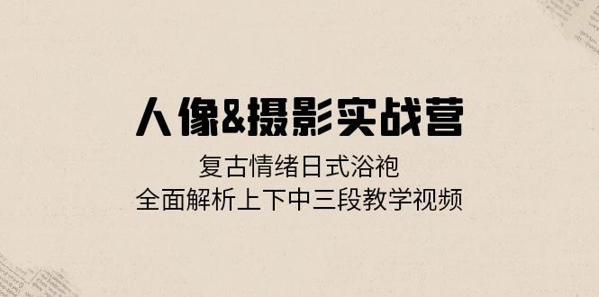 人像&摄影实战营：复古情绪日式浴袍，全面解析上下中三段教学视频-苍穹网创