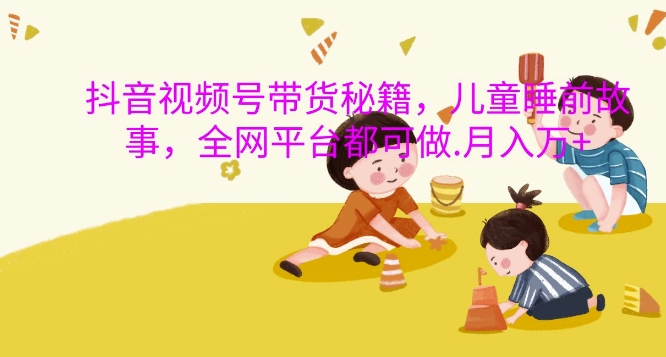 抖音视频号带货秘籍，儿童睡前故事，全网平台都可做，月入过W【揭秘】-苍穹网创