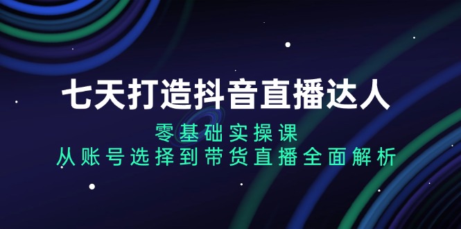 七天打造抖音直播达人：零基础实操课，从账号选择到带货直播全面解析-苍穹网创