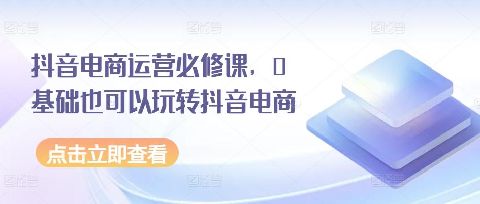 抖音电商运营必修课，0基础也可以玩转抖音电商-苍穹网创