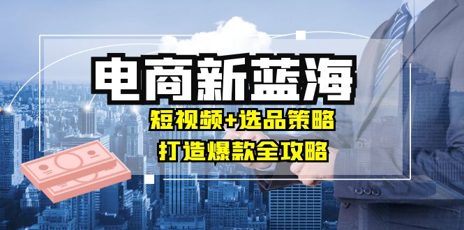 商家必看电商新蓝海：短视频+选品策略，打造爆款全攻略，月入10w+-苍穹网创