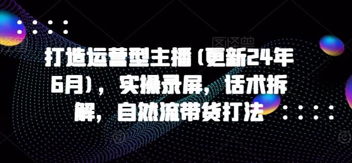 打造运营型主播(更新24年6月)，实操录屏，话术拆解，自然流带货打法-苍穹网创