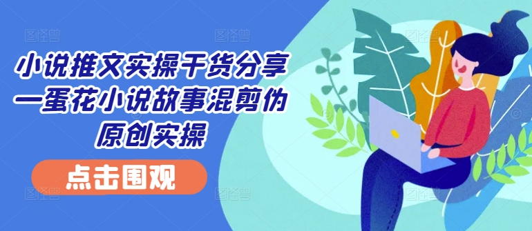 小说推文实操干货分享—蛋花小说故事混剪伪原创实操-苍穹网创