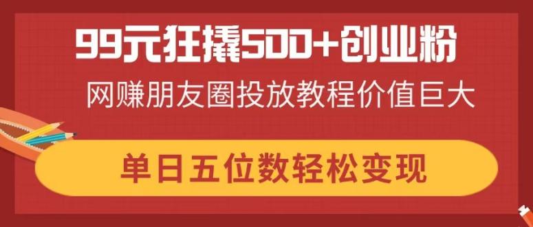 99元狂撬500+创业粉，网赚朋友圈投放教程价值巨大，单日五位数轻松变现-苍穹网创