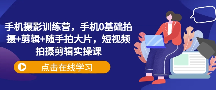 手机摄影训练营，手机0基础拍摄+剪辑+随手拍大片，短视频拍摄剪辑实操课-苍穹网创