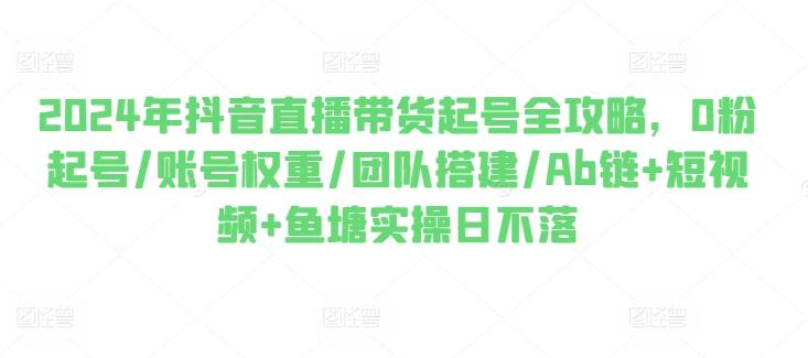 2024年抖音直播带货起号全攻略，0粉起号/账号权重/团队搭建/Ab链+短视频+鱼塘实操日不落-苍穹网创