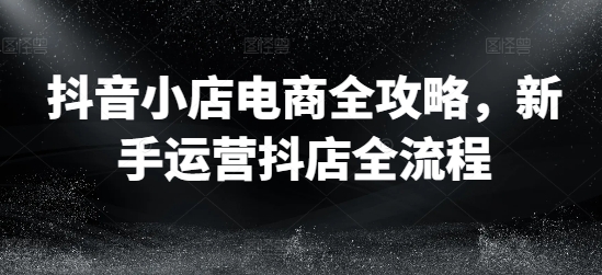 抖音小店电商全攻略，新手运营抖店全流程-苍穹网创