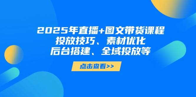 2025年短视频图文带货+直播带货：投放技巧、素材优化、后台搭建、全域投放等-苍穹网创