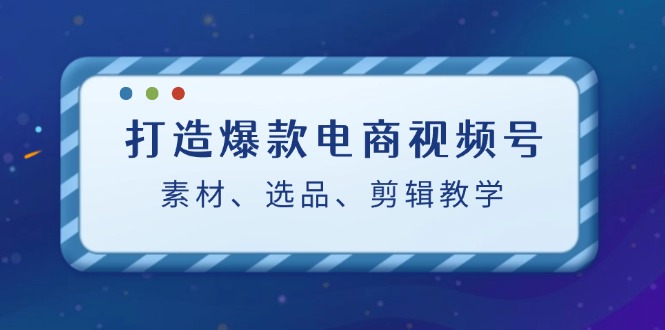 打造爆款电商视频号：素材、选品、剪辑教程-苍穹网创