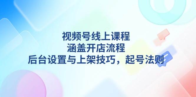 视频号线上课程详解，涵盖开店流程，后台设置与上架技巧，起号法则-苍穹网创