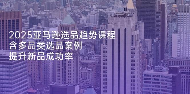 2025亚马逊选品趋势课程，含多品类选品案例，提升新品成功率-苍穹网创