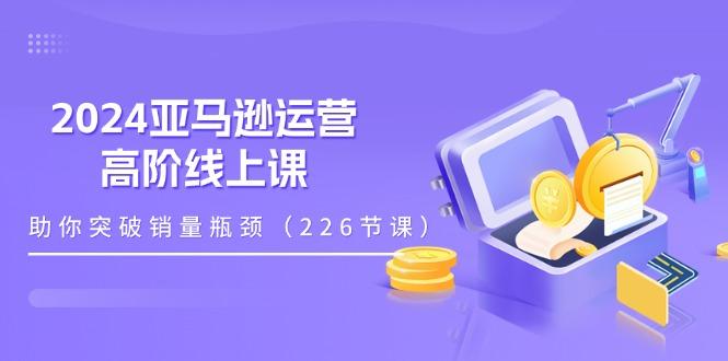 2024亚马逊运营-高阶线上课，助你突破销量瓶颈(228节课-苍穹网创