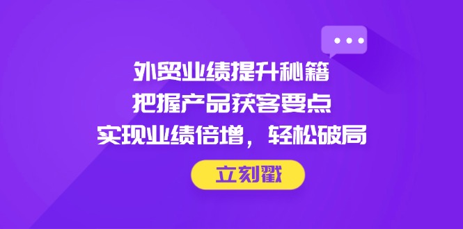 外贸业绩提升秘籍，把握产品获客要点，实现业绩倍增，轻松破局-苍穹网创
