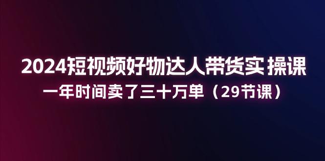 2024短视频好物达人带货实操课：一年时间卖了三十万单(29节课-苍穹网创