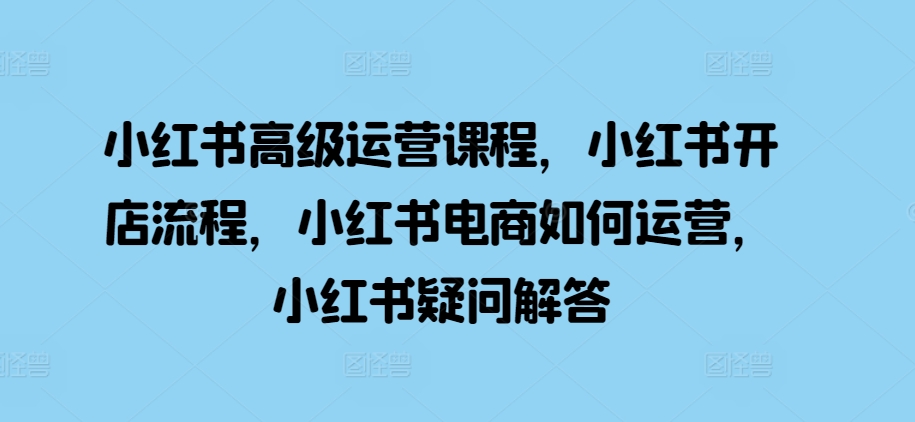 小红书高级运营课程，小红书开店流程，小红书电商如何运营，小红书疑问解答-苍穹网创