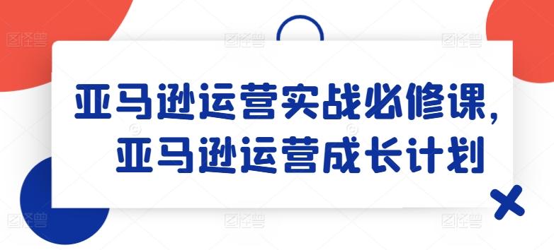 亚马逊运营实战必修课，亚马逊运营成长计划-苍穹网创