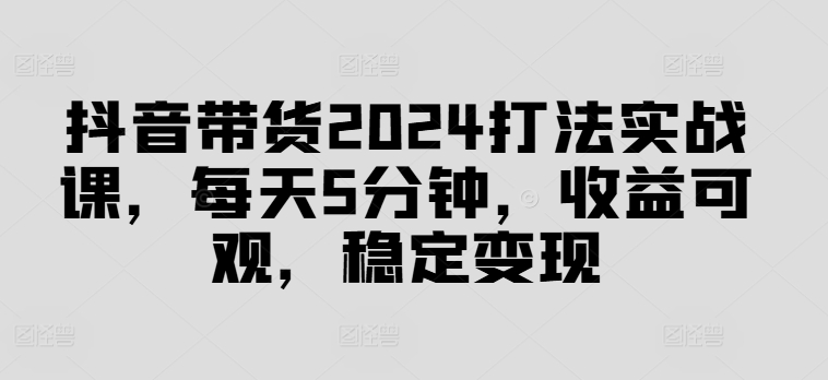 抖音带货2024打法实战课，每天5分钟，收益可观，稳定变现【揭秘】-苍穹网创