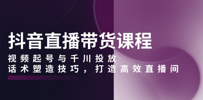 抖音直播带货课程，视频起号与千川投放，话术塑造技巧，打造高效直播间-苍穹网创
