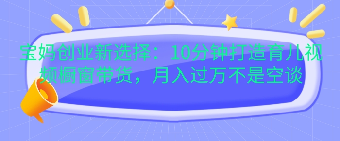 宝妈创业新选择：10分钟打造育儿视频橱窗带货，月入过W不是空谈【揭秘】-苍穹网创