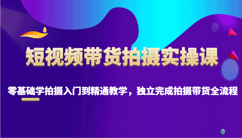 短视频带货拍摄实操课，零基础学拍摄入门到精通教学，独立完成拍摄带货全流程-苍穹网创