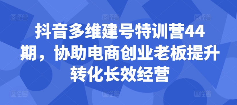 抖音多维建号特训营44期，协助电商创业老板提升转化长效经营-苍穹网创