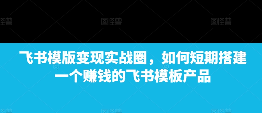 飞书模版变现实战圈，如何短期搭建一个赚钱的飞书模板产品-苍穹网创